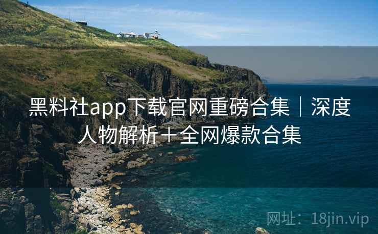 黑料社app下载官网重磅合集｜深度人物解析＋全网爆款合集