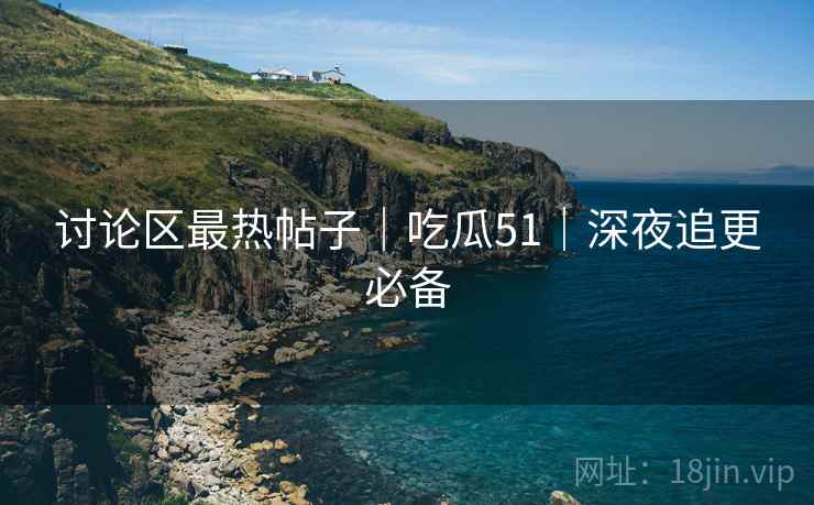 讨论区最热帖子｜吃瓜51｜深夜追更必备
