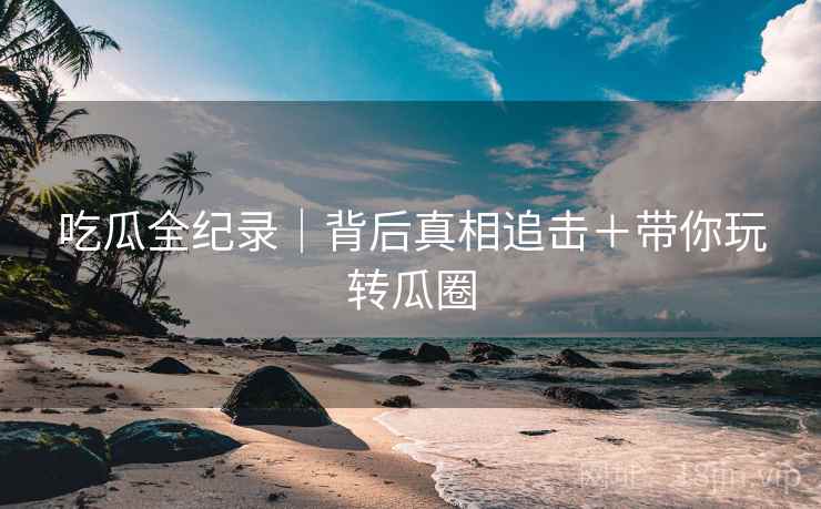 吃瓜全纪录｜背后真相追击＋带你玩转瓜圈