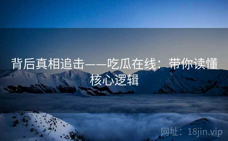 背后真相追击——吃瓜在线：带你读懂核心逻辑