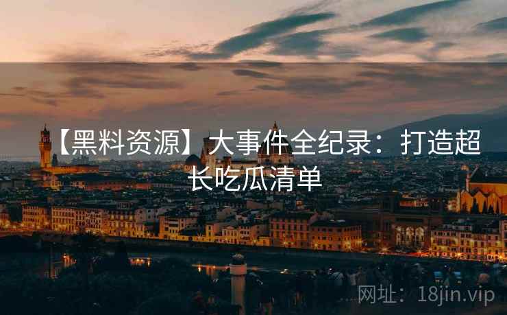 【黑料资源】大事件全纪录：打造超长吃瓜清单