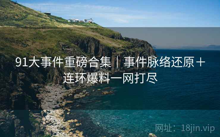 91大事件重磅合集｜事件脉络还原＋连环爆料一网打尽