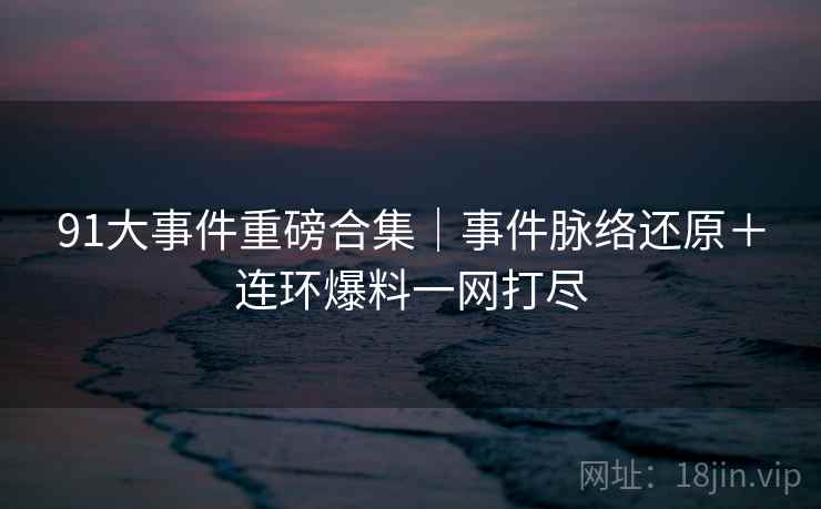91大事件重磅合集｜事件脉络还原＋连环爆料一网打尽
