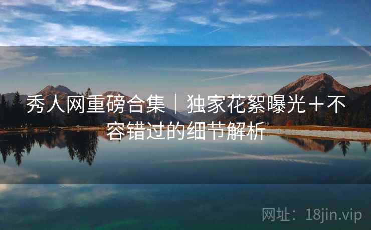 秀人网重磅合集｜独家花絮曝光＋不容错过的细节解析