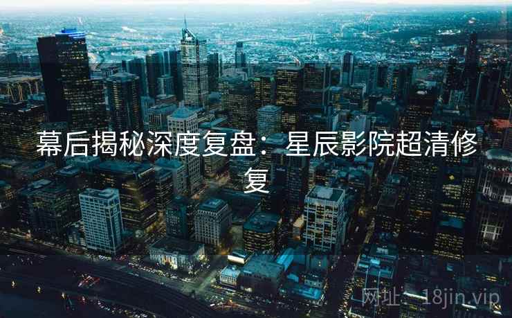 幕后揭秘深度复盘：星辰影院超清修复