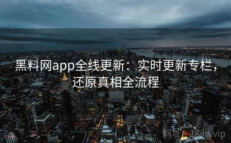 黑料网app全线更新：实时更新专栏，还原真相全流程