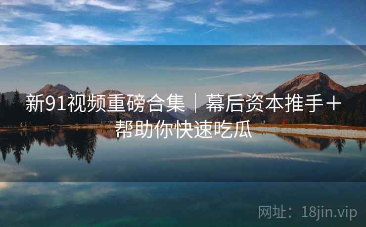 新91视频重磅合集｜幕后资本推手＋帮助你快速吃瓜