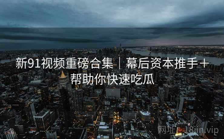 新91视频重磅合集｜幕后资本推手＋帮助你快速吃瓜