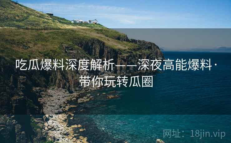 吃瓜爆料深度解析——深夜高能爆料·带你玩转瓜圈