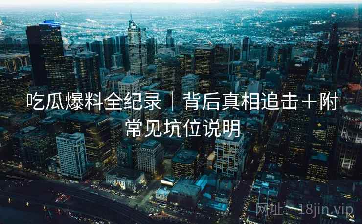 吃瓜爆料全纪录｜背后真相追击＋附常见坑位说明