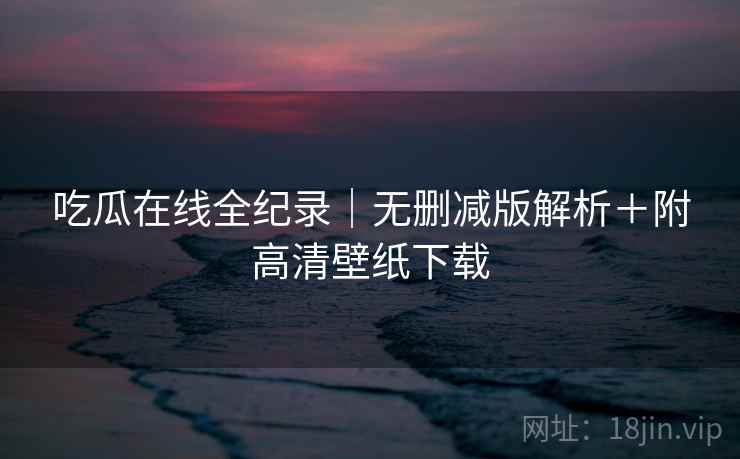 吃瓜在线全纪录｜无删减版解析＋附高清壁纸下载
