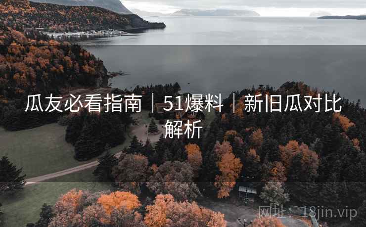瓜友必看指南｜51爆料｜新旧瓜对比解析
