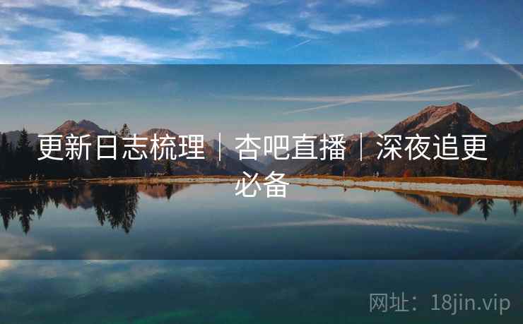 更新日志梳理｜杏吧直播｜深夜追更必备  第1张