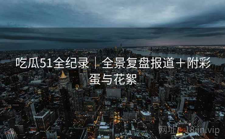 吃瓜51全纪录｜全景复盘报道＋附彩蛋与花絮