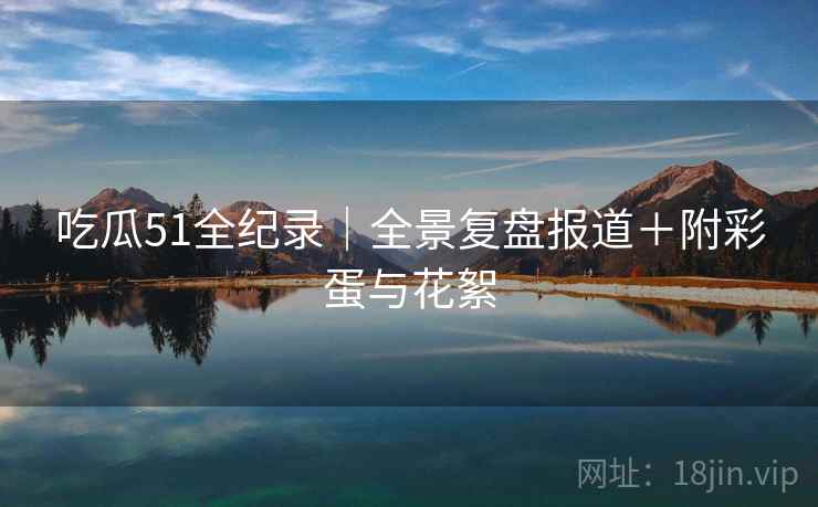吃瓜51全纪录｜全景复盘报道＋附彩蛋与花絮