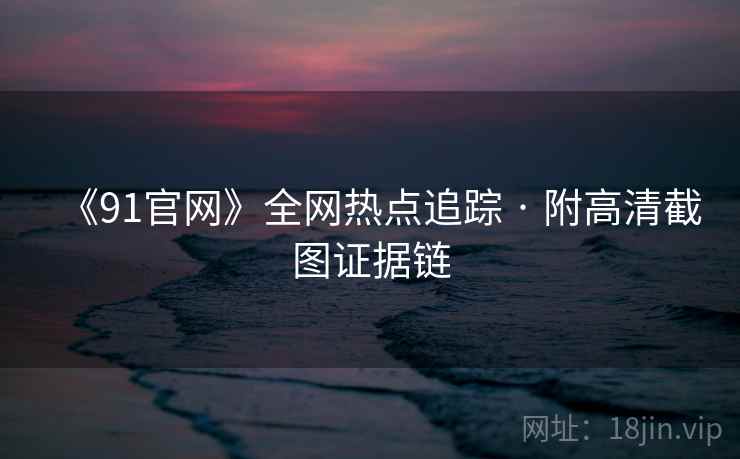 《91官网》全网热点追踪 · 附高清截图证据链