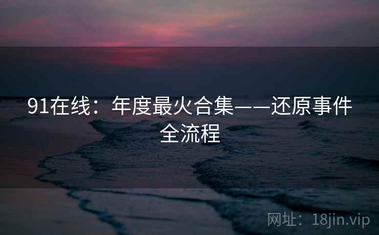 91在线：年度最火合集——还原事件全流程