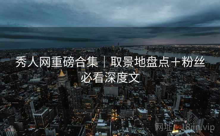 秀人网重磅合集｜取景地盘点＋粉丝必看深度文